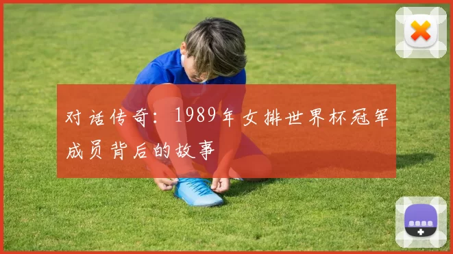 对话传奇:1989年女排世界杯冠军成员背后的故事