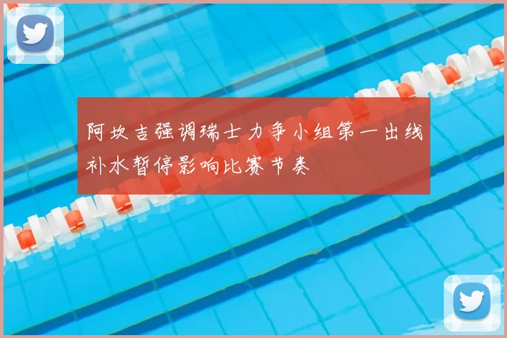 阿坎吉强调瑞士力争小组第一出线补水暂停影响比赛节奏
