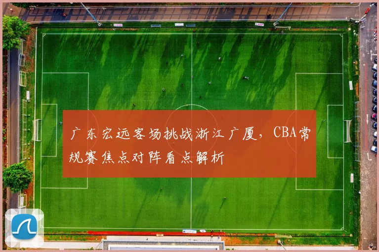 广东宏远客场挑战浙江广厦，CBA常规赛焦点对阵看点解析