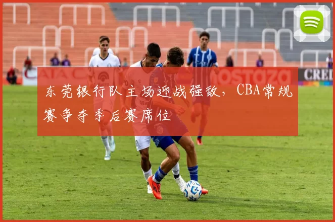 东莞银行队主场迎战强敌，CBA常规赛争夺季后赛席位