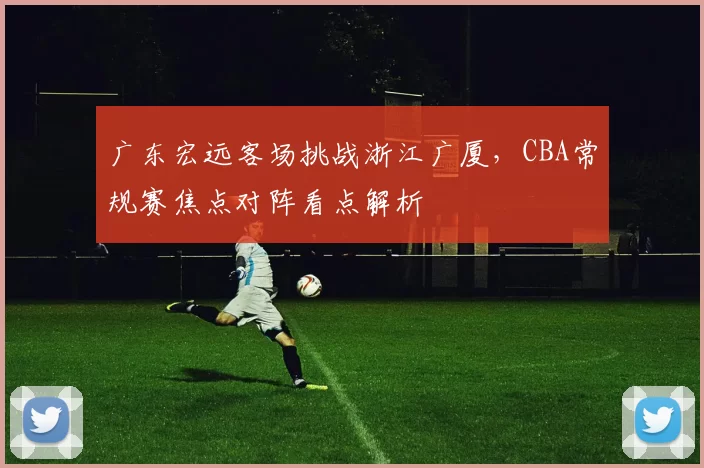 广东宏远客场挑战浙江广厦，CBA常规赛焦点对阵看点解析