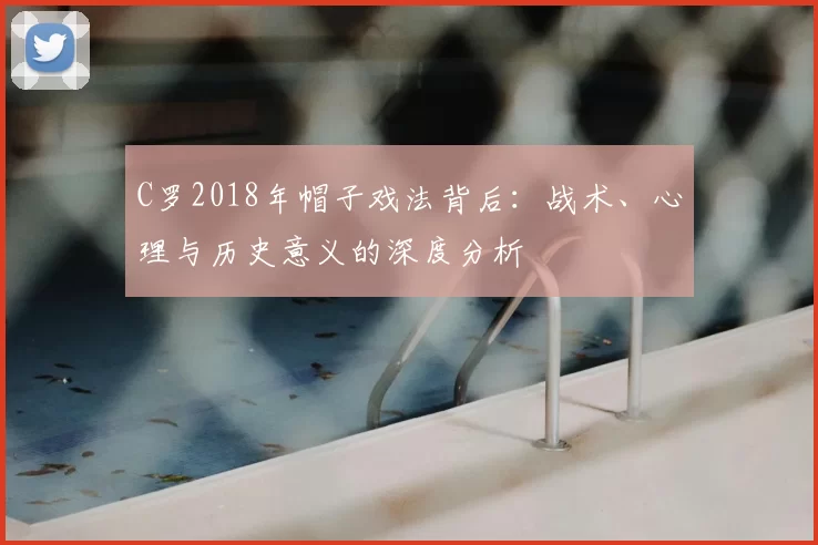 C罗2018年帽子戏法背后:战术、心理与历史意义的深度分析