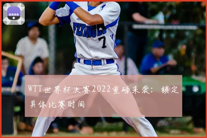 WTT世界杯决赛2022重磅来袭:锁定具体比赛时间