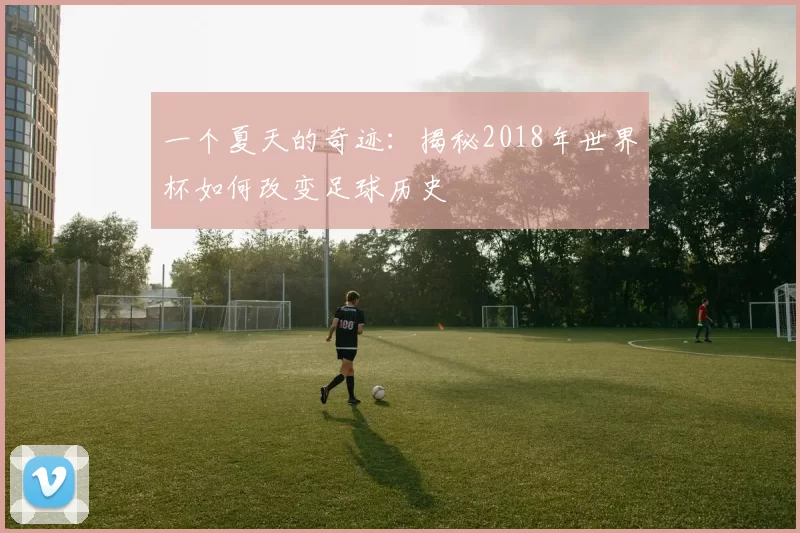 一个夏天的奇迹：揭秘2018年世界杯如何改变足球历史