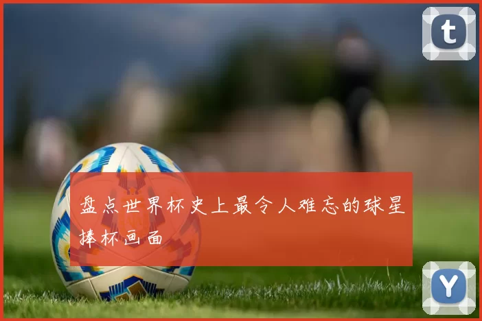 盘点世界杯史上最令人难忘的球星捧杯画面