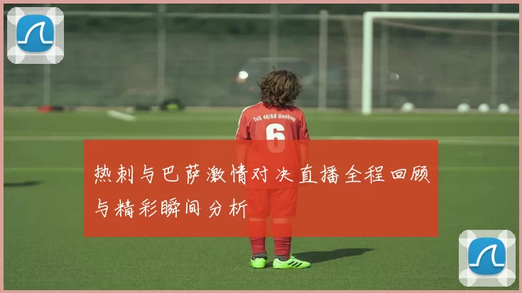热刺与巴萨激情对决直播全程回顾与精彩瞬间分析