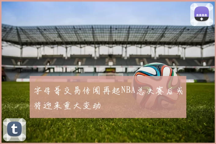 字母哥交易传闻再起NBA总决赛后或将迎来重大变动
