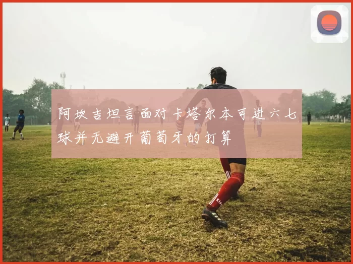 阿坎吉坦言面对卡塔尔本可进六七球并无避开葡萄牙的打算