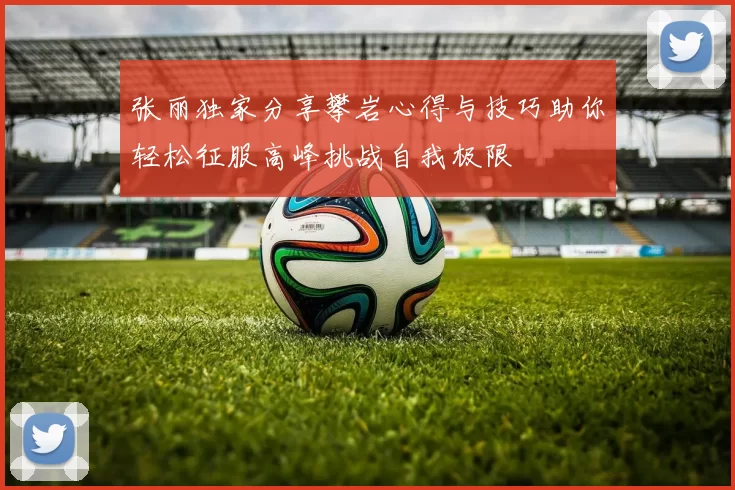 张丽独家分享攀岩心得与技巧助你轻松征服高峰挑战自我极限