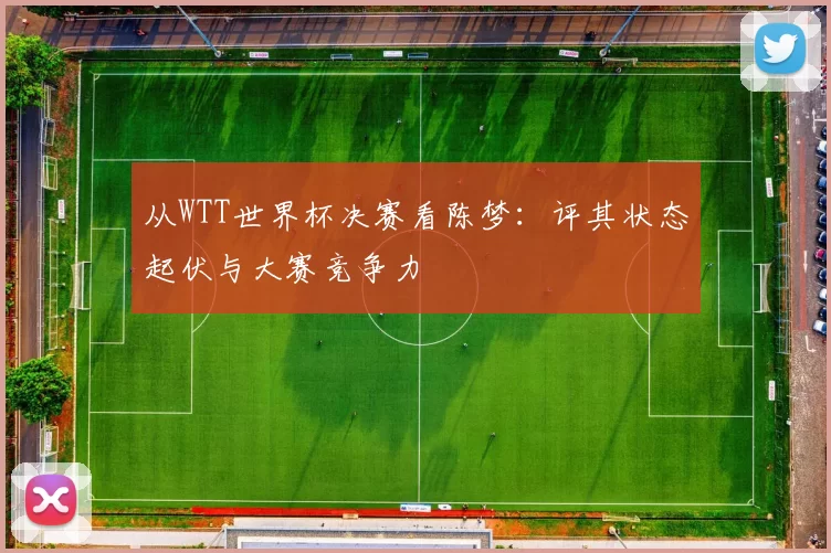 从WTT世界杯决赛看陈梦:评其状态起伏与大赛竞争力