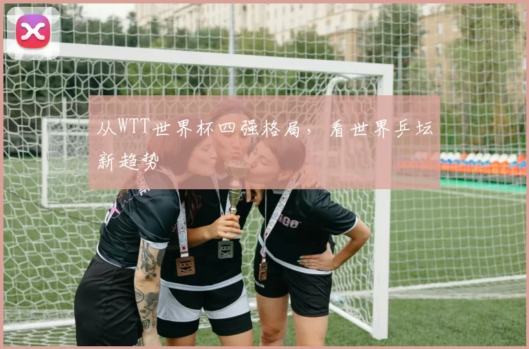 从WTT世界杯四强格局,看世界乒坛新趋势
