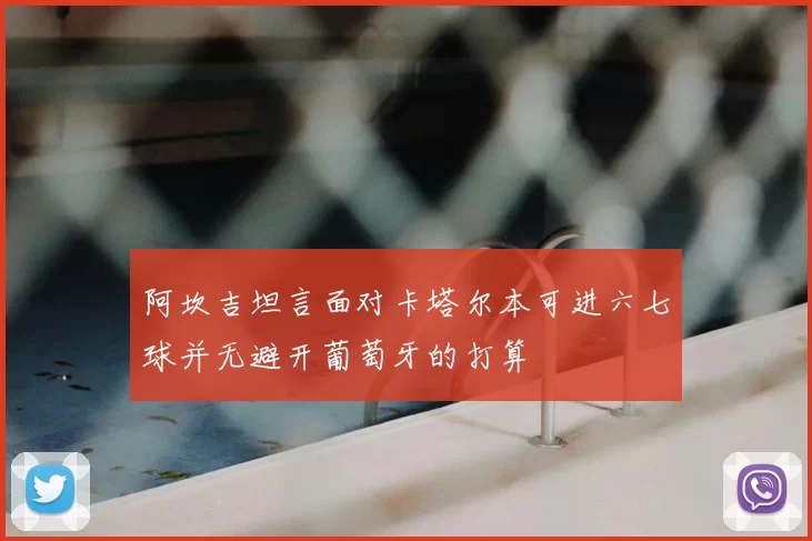 阿坎吉坦言面对卡塔尔本可进六七球并无避开葡萄牙的打算