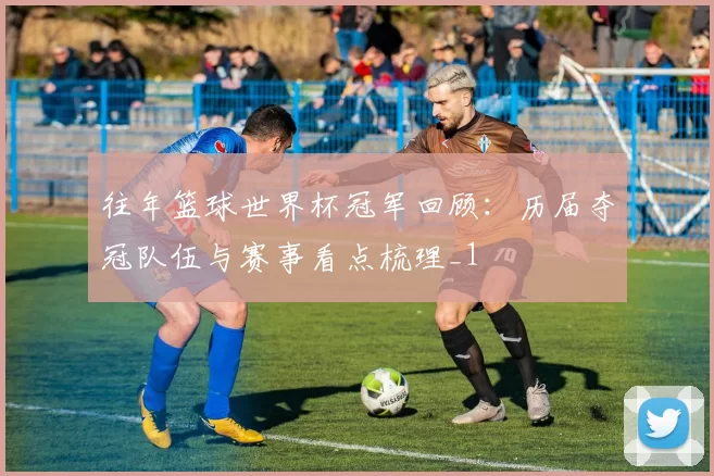 往年篮球世界杯冠军回顾:历届夺冠队伍与赛事看点梳理_1