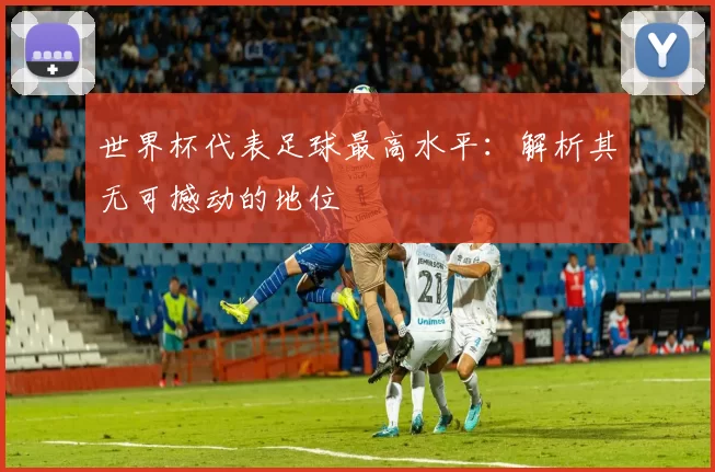 世界杯代表足球最高水平:解析其无可撼动的地位
