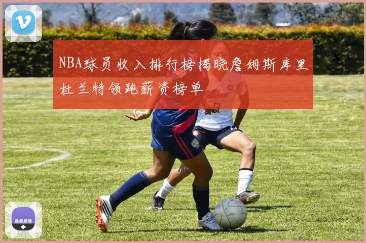 NBA球员收入排行榜揭晓詹姆斯库里杜兰特领跑薪资榜单