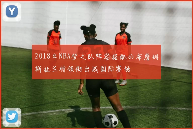 2018年NBA梦之队阵容搭配公布詹姆斯杜兰特领衔出战国际赛场