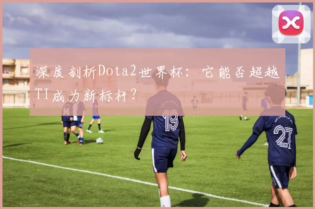 深度剖析Dota2世界杯：它能否超越TI成为新标杆？