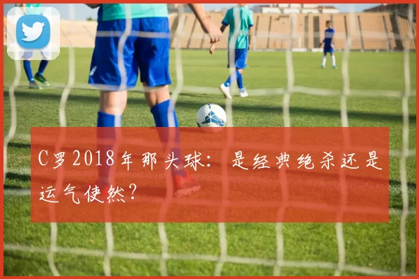 C罗2018年那头球：是经典绝杀还是运气使然？