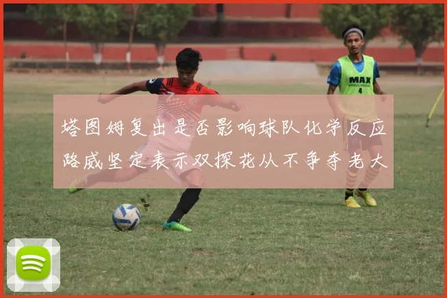 塔图姆复出是否影响球队化学反应路威坚定表示双探花从不争夺老大地位